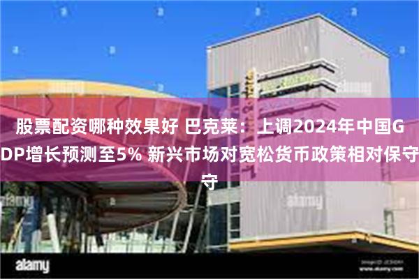 股票配资哪种效果好 巴克莱:上调2024年中国GDP增长预测至5% 新兴市场对宽松货币政策相对保守