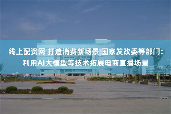 线上配资网 打造消费新场景|国家发改委等部门:利用AI大模型等技术拓展电商直播场景