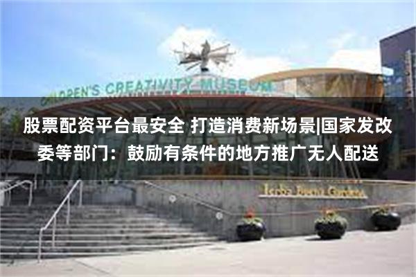 股票配资平台最安全 打造消费新场景|国家发改委等部门:鼓励有条件的地方推广无人配送