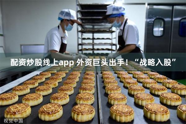 配资炒股线上app 外资巨头出手!“战略入股”