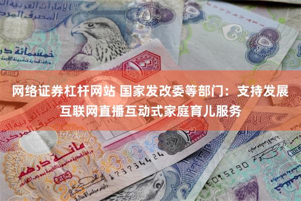 网络证券杠杆网站 国家发改委等部门:支持发展互联网直播互动式家庭育儿服务