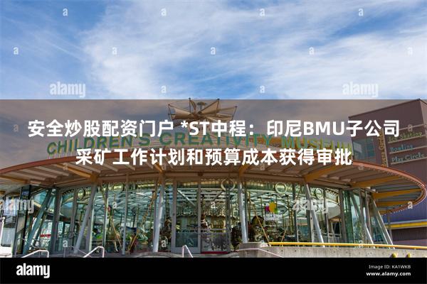 安全炒股配资门户 *ST中程:印尼BMU子公司采矿工作计划和预算成本获得审批