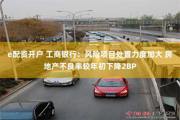 e配资开户 工商银行:风险项目处置力度加大 房地产不良率较年初下降2BP