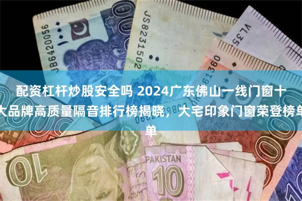 配资杠杆炒股安全吗 2024广东佛山一线门窗十大品牌高质量隔音排行榜揭晓,大宅印象门窗荣登榜单