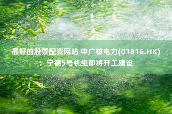 最好的股票配资网站 中广核电力(01816.HK):宁德5号机组即将开工建设