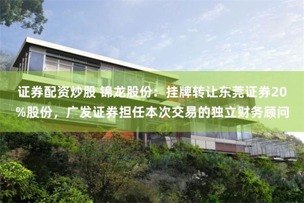 证券配资炒股 锦龙股份:挂牌转让东莞证券20%股份,广发证券担任本次交易的独立财务顾问