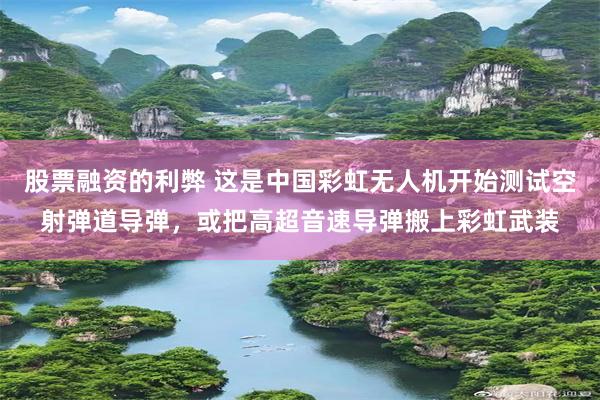 股票融资的利弊 这是中国彩虹无人机开始测试空射弹道导弹,或把高超音速导弹搬上彩虹武装