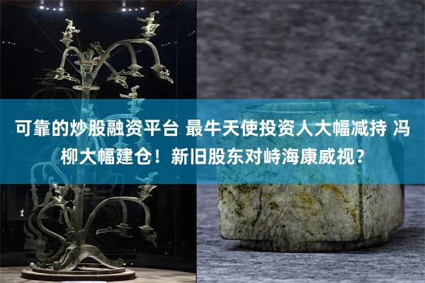 可靠的炒股融资平台 最牛天使投资人大幅减持 冯柳大幅建仓!新旧股东对峙海康威视?