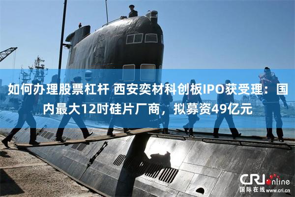 如何办理股票杠杆 西安奕材科创板IPO获受理:国内最大12吋硅片厂商,拟募资49亿元