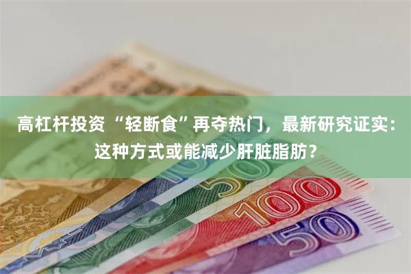 高杠杆投资 “轻断食”再夺热门,最新研究证实:这种方式或能减少肝脏脂肪?
