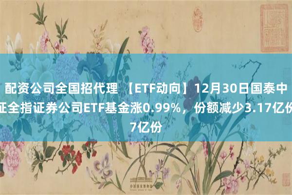 配资公司全国招代理 【ETF动向】12月30日国泰中证全指证券公司ETF基金涨0.99%,份额减少3.17亿份