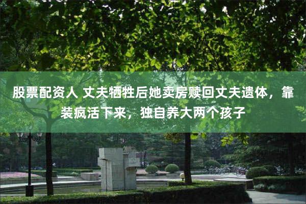 股票配资人 丈夫牺牲后她卖房赎回丈夫遗体,靠装疯活下来,独自养大两个孩子