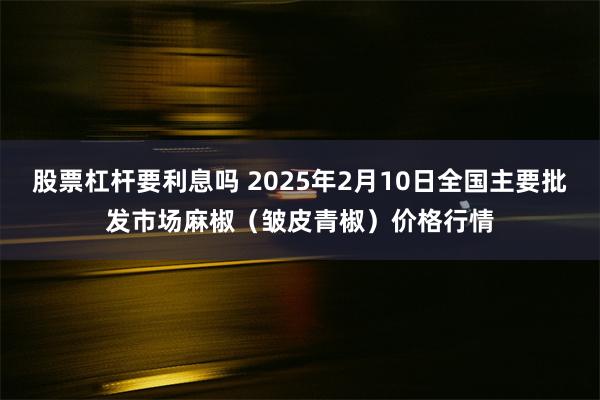 股票杠杆要利息吗 2025年2月10日全国主要批发市场麻椒(皱皮青椒)价格行情