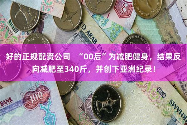 好的正规配资公司 “00后”为减肥健身,结果反向减肥至340斤,并创下亚洲纪录!