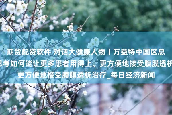期货配资软件 对话大健康人物丨万益特中国区总裁王高芳：企业正思考如何能让更多患者用得上、更方便地接受腹膜透析治疗_每日经济新闻
