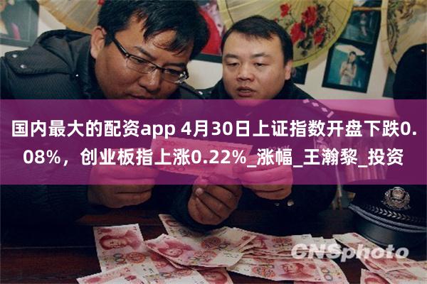 国内最大的配资app 4月30日上证指数开盘下跌0.08%，创业板指上涨0.22%_涨幅_王瀚黎_投资