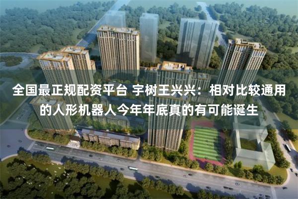全国最正规配资平台 宇树王兴兴：相对比较通用的人形机器人今年年底真的有可能诞生