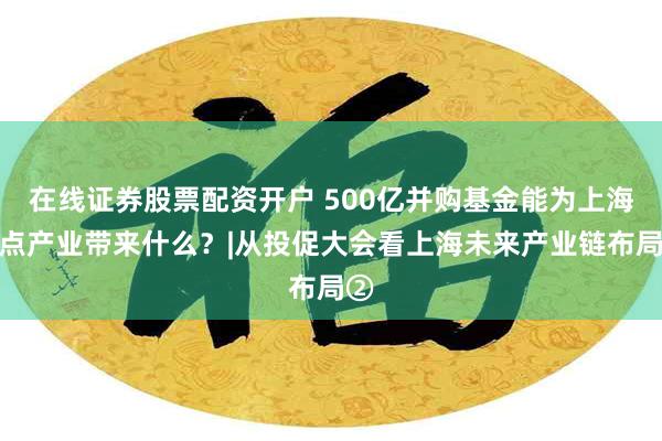 在线证券股票配资开户 500亿并购基金能为上海重点产业带来什么？|从投促大会看上海未来产业链布局②