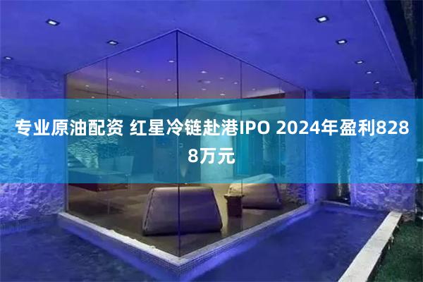 专业原油配资 红星冷链赴港IPO 2024年盈利8288万元