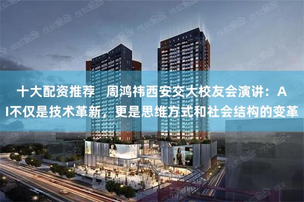 十大配资推荐   周鸿祎西安交大校友会演讲：AI不仅是技术革新，更是思维方式和社会结构的变革