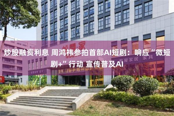 炒股融资利息 周鸿祎参拍首部AI短剧：响应“微短剧+”行动 宣传普及AI