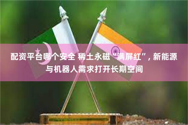 配资平台哪个安全 稀土永磁“满屏红”, 新能源与机器人需求打开长期空间
