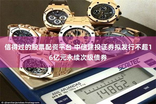 信得过的股票配资平台 中信建投证券拟发行不超16亿元永续次级债券