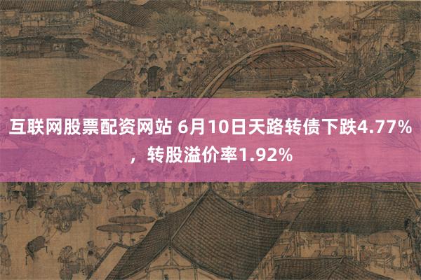 互联网股票配资网站 6月10日天路转债下跌4.77%，转股溢价率1.92%