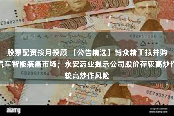 股票配资按月投顾 【公告精选】博众精工拟并购切入汽车智能装备市场；永安药业提示公司股价存较高炒作风险