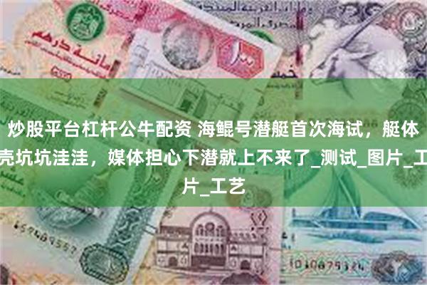 炒股平台杠杆公牛配资 海鲲号潜艇首次海试，艇体外壳坑坑洼洼，媒体担心下潜就上不来了_测试_图片_工艺