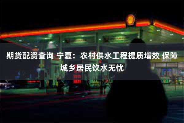期货配资查询 宁夏：农村供水工程提质增效 保障城乡居民饮水无忧