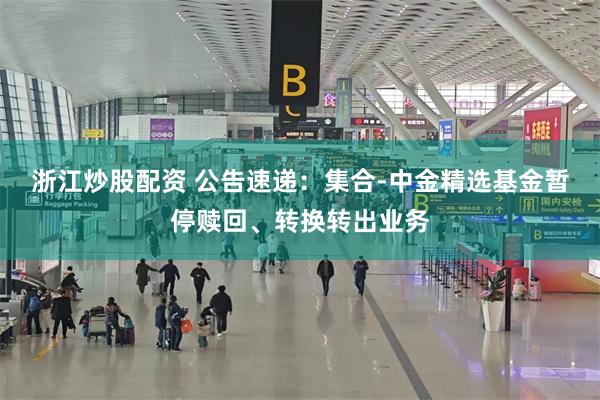 浙江炒股配资 公告速递：集合-中金精选基金暂停赎回、转换转出业务