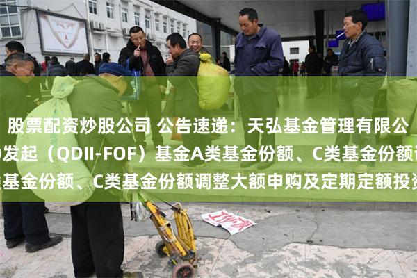 股票配资炒股公司 公告速递：天弘基金管理有限公司关于天弘标普500发起（QDII-FOF）基金A类基金份额、C类基金份额调整大额申购及定期定额投资业务